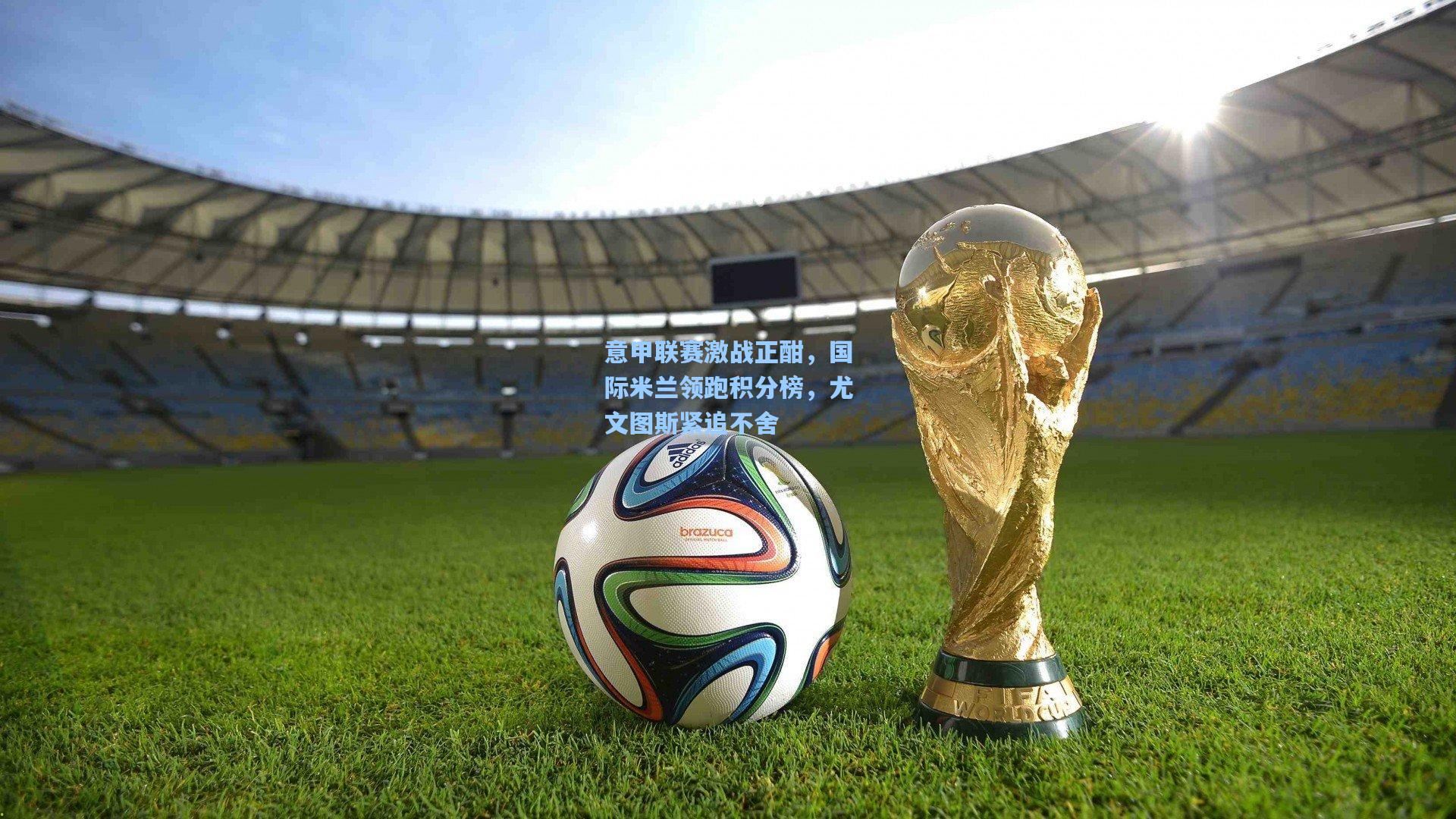 意甲联赛激战正酣，国际米兰领跑积分榜，尤文图斯紧追不舍